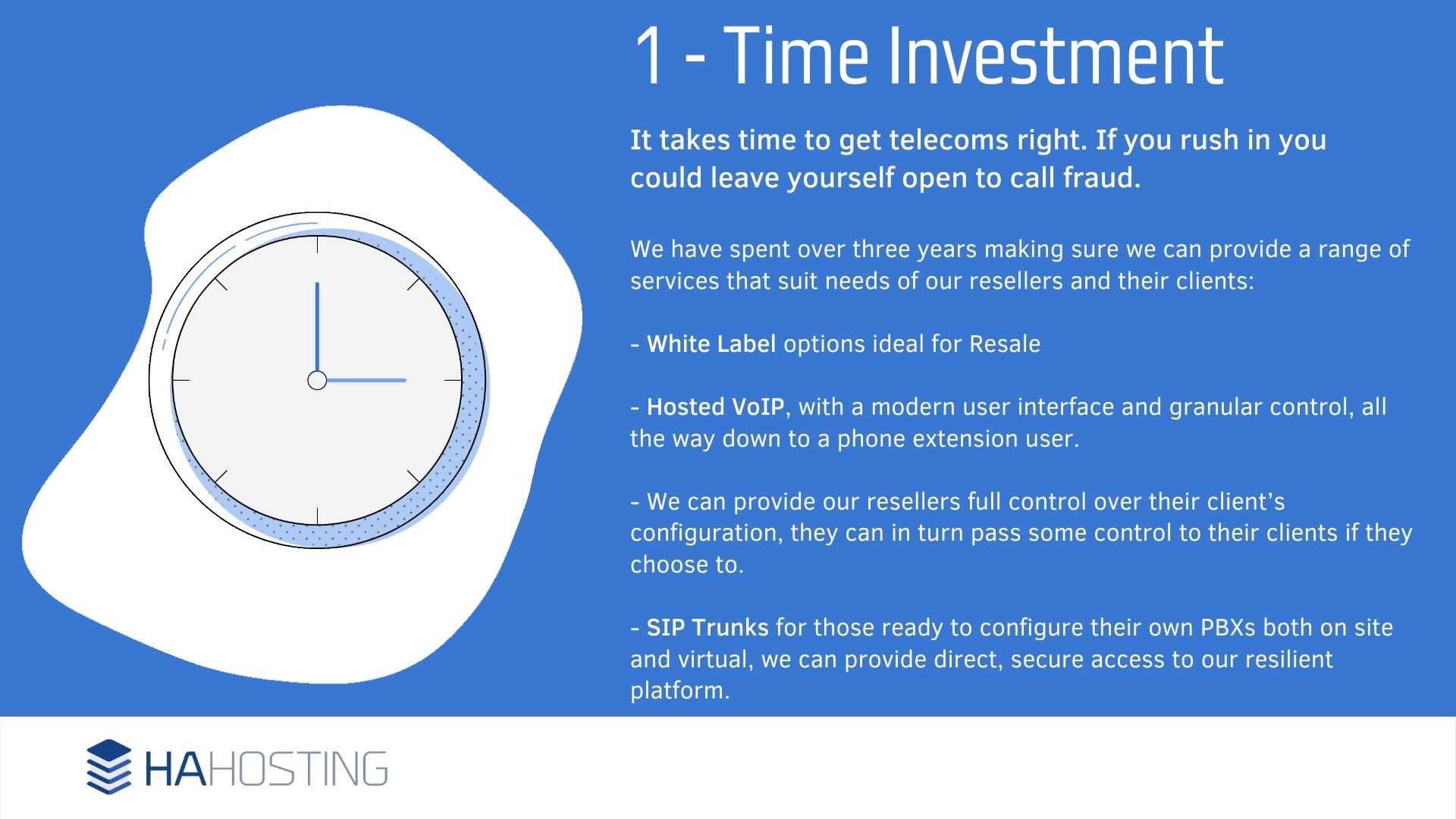Time Investment - t takes time to get telecoms right. If you rush in you could leave yourself open to call fraud. We have spent over three years making sure we can provide a range of services that suit needs of our resellers and their clients: - White Label options ideal for Resale - Hosted VoIP, with a modern user interface and granular control, all the way down to a phone extension user. - We can provide our resellers full control over their client’s configuration, they can in turn pass some control to their clients if they choose to. - SIP Trunks for those ready to configure their own PBXs both on site and virtual, we can provide direct, secure access to our resilient platform.