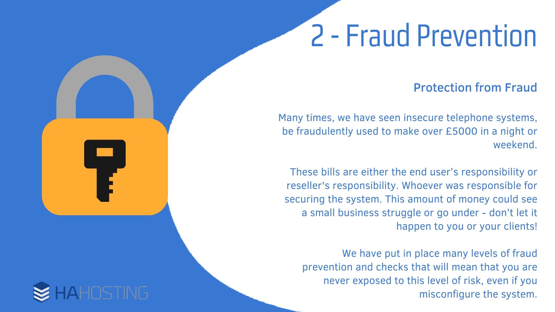 Fraud Prevention - Protection from Fraud Many times, we have seen insecure telephone systems, be fraudulently used to make over £5000 in a night or weekend. These bills are either the end user’s responsibility or reseller's responsibility. Whoever was responsible for securing the system. This amount of money could see a small business struggle or go under - don’t let it happen to you or your clients! We have put in place many levels of fraud prevention and checks that will mean that you are never exposed to this level of risk, even if you misconfigure the system