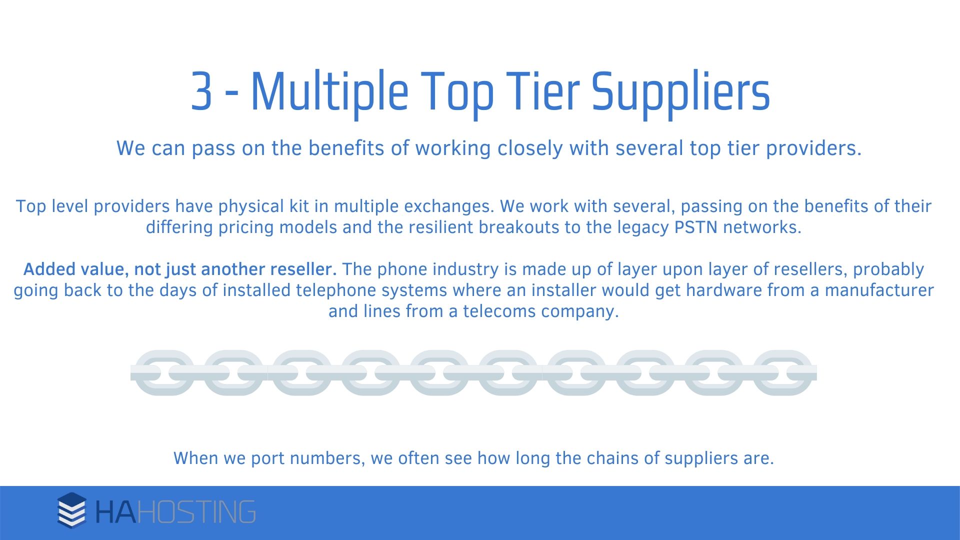 Multiple top tier suppliers - Top level providers have physical kit in multiple exchanges. We work with several, passing on the benefits of their differing pricing models and the resilient breakouts to the legacy PSTN networks. Added value, not just another reseller. The phone industry is made up of layer upon layer of resellers, probably going back to the days of installed telephone systems where an installer would get hardware from a manufacturer and lines from a telecoms company. When we port numbers, we often see how long the chains of suppliers are.