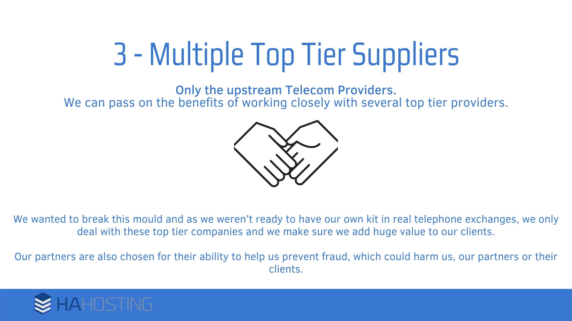 multiple top tier suppliers - We wanted to break this mould and as we weren’t ready to have our own kit in real telephone exchanges, we only deal with these top tier companies and we make sure we add huge value to our clients. Our partners are also chosen for their ability to help us prevent fraud, which could harm us, our partners or their clients.