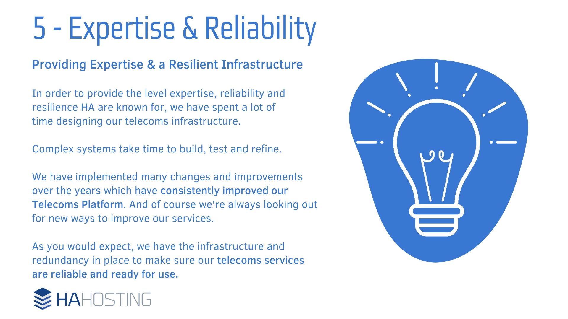 Expertise and Reliability - Providing Expertise & a Resilient Infrastructure In order to provide the level expertise, reliability and resilience HA are known for, we have spent a lot of time designing our telecoms infrastructure. Complex systems take time to build, test and refine. We have implemented many changes and improvements over the years which have consistently improved our Telecoms Platform. And of course we're always looking out for new ways to improve our services. As you would expect, we have the infrastructure and redundancy in place to make sure our telecoms services are reliable and ready for use.